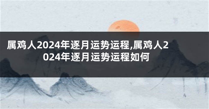 属鸡人2024年逐月运势运程,属鸡人2024年逐月运势运程如何