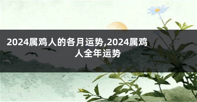 2024属鸡人的各月运势,2024属鸡人全年运势