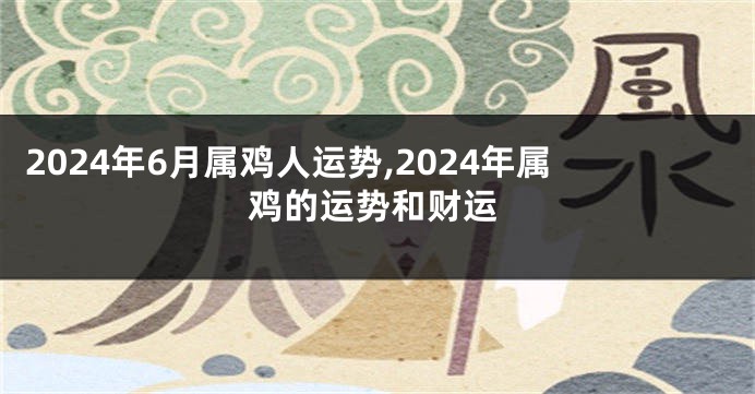 2024年6月属鸡人运势,2024年属鸡的运势和财运