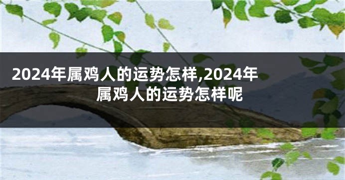2024年属鸡人的运势怎样,2024年属鸡人的运势怎样呢