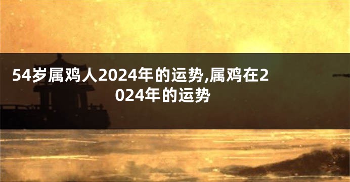 54岁属鸡人2024年的运势,属鸡在2024年的运势