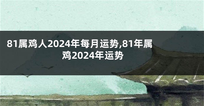 81属鸡人2024年每月运势,81年属鸡2024年运势