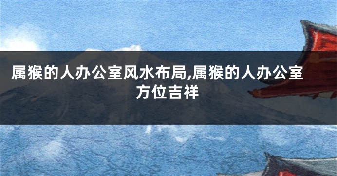属猴的人办公室风水布局,属猴的人办公室方位吉祥