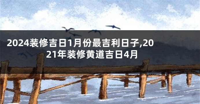 2024装修吉日1月份最吉利日子,2021年装修黄道吉日4月