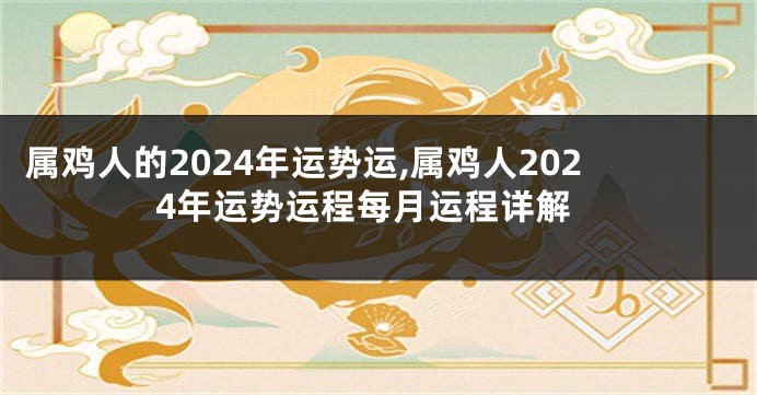 属鸡人的2024年运势运,属鸡人2024年运势运程每月运程详解