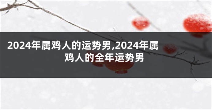 2024年属鸡人的运势男,2024年属鸡人的全年运势男