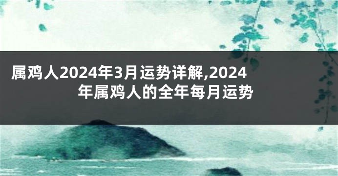 属鸡人2024年3月运势详解,2024年属鸡人的全年每月运势