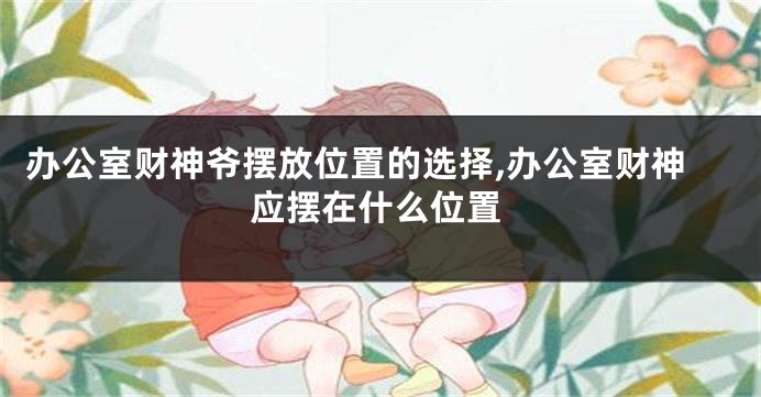 办公室财神爷摆放位置的选择,办公室财神应摆在什么位置