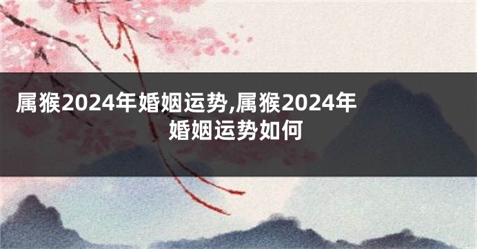 属猴2024年婚姻运势,属猴2024年婚姻运势如何