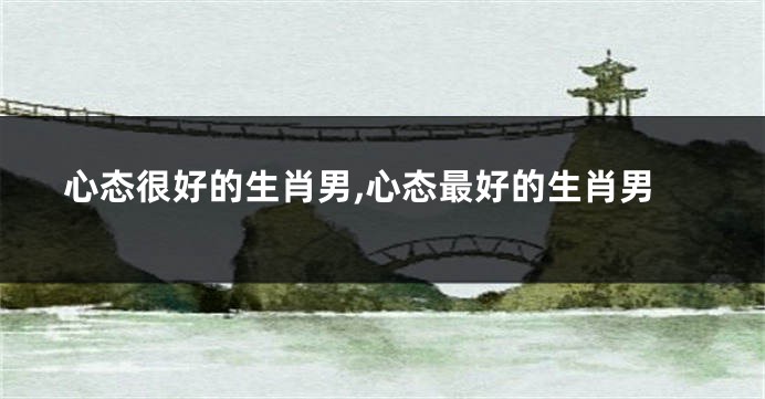 心态很好的生肖男,心态最好的生肖男
