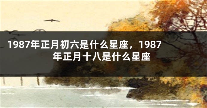 1987年正月初六是什么星座，1987年正月十八是什么星座
