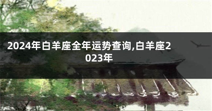 2024年白羊座全年运势查询,白羊座2023年