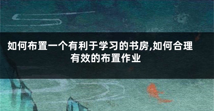 如何布置一个有利于学习的书房,如何合理有效的布置作业