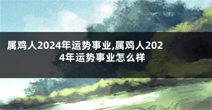 属鸡人2024年运势事业,属鸡人2024年运势事业怎么样