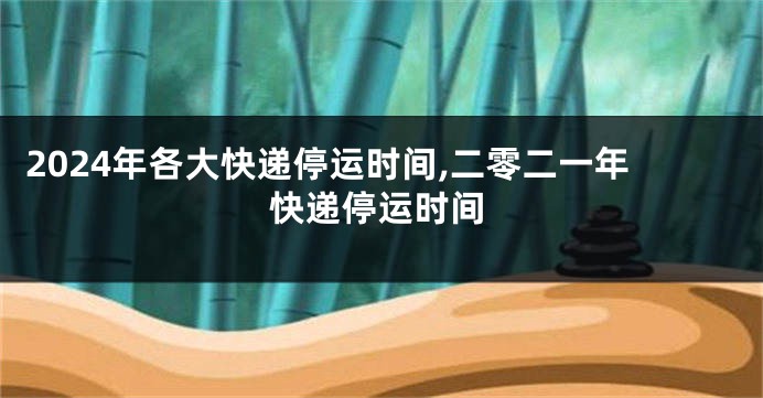 2024年各大快递停运时间,二零二一年快递停运时间