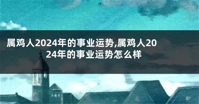 属鸡人2024年的事业运势,属鸡人2024年的事业运势怎么样