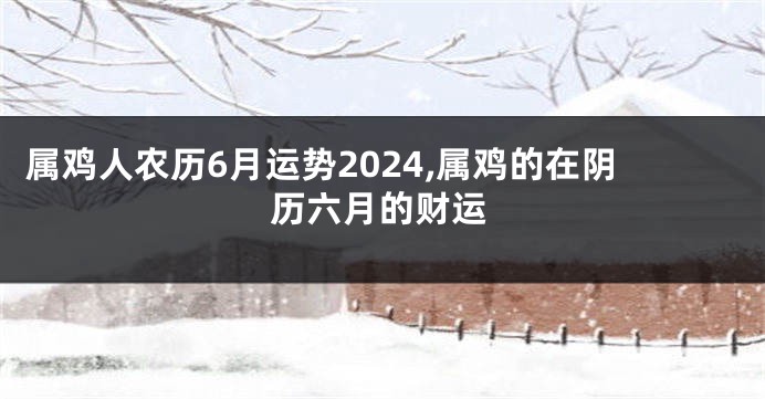 属鸡人农历6月运势2024,属鸡的在阴历六月的财运
