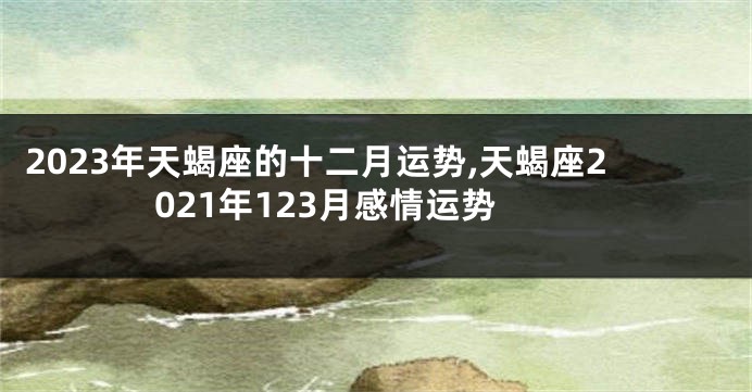 2023年天蝎座的十二月运势,天蝎座2021年123月感情运势