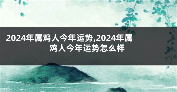 2024年属鸡人今年运势,2024年属鸡人今年运势怎么样