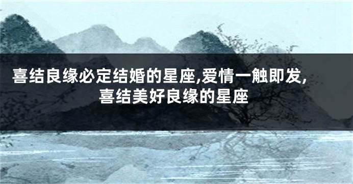 喜结良缘必定结婚的星座,爱情一触即发,喜结美好良缘的星座