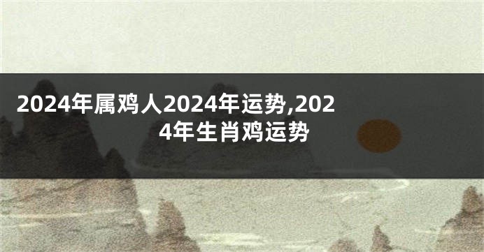 2024年属鸡人2024年运势,2024年生肖鸡运势