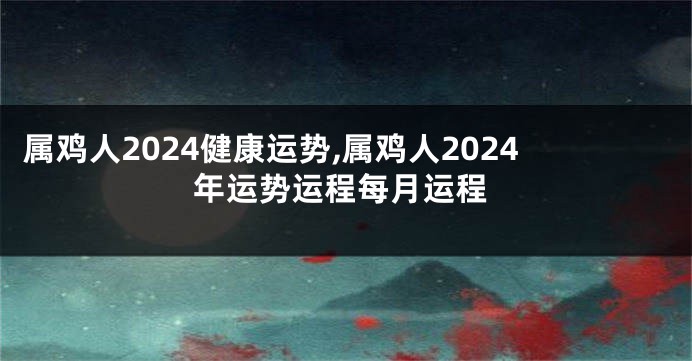 属鸡人2024健康运势,属鸡人2024年运势运程每月运程