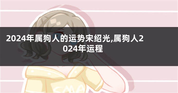 2024年属狗人的运势宋绍光,属狗人2024年运程