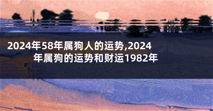 2024年58年属狗人的运势,2024年属狗的运势和财运1982年