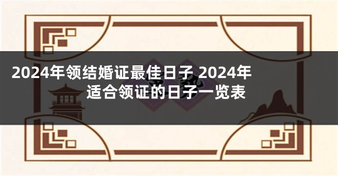 2024年领结婚证最佳日子 2024年适合领证的日子一览表