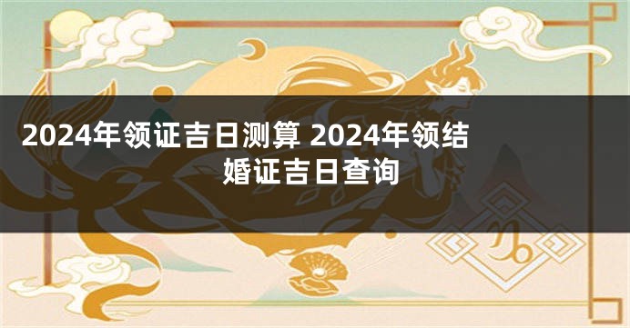 2024年领证吉日测算 2024年领结婚证吉日查询