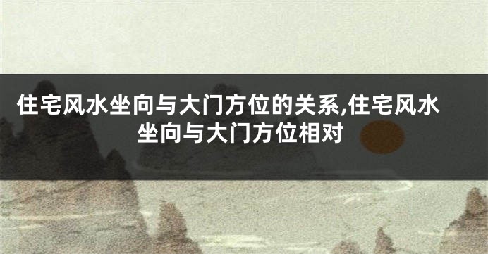 住宅风水坐向与大门方位的关系,住宅风水坐向与大门方位相对