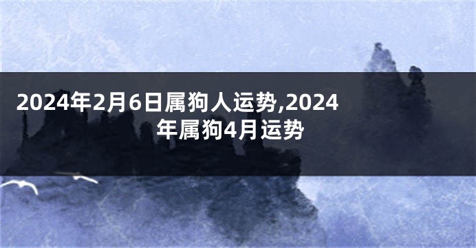 2024年2月6日属狗人运势,2024年属狗4月运势