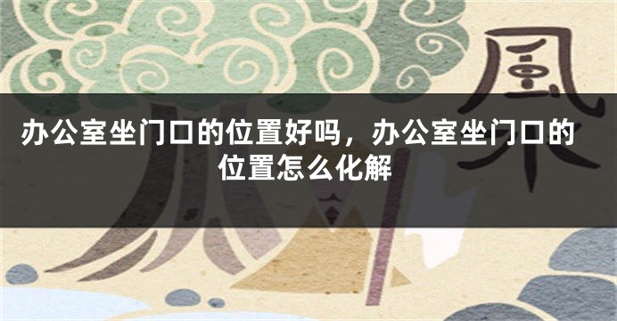 办公室坐门口的位置好吗，办公室坐门口的位置怎么化解