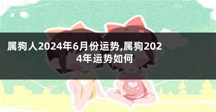 属狗人2024年6月份运势,属狗2024年运势如何