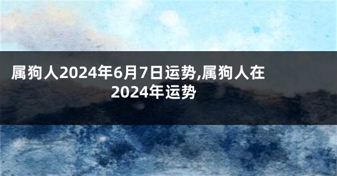 属狗人2024年6月7日运势,属狗人在2024年运势