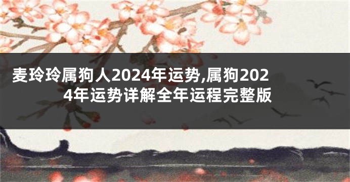 麦玲玲属狗人2024年运势,属狗2024年运势详解全年运程完整版