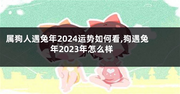 属狗人遇兔年2024运势如何看,狗遇兔年2023年怎么样
