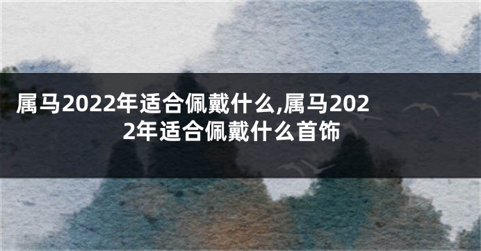 属马2022年适合佩戴什么,属马2022年适合佩戴什么首饰