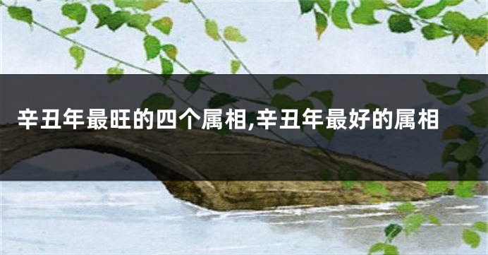 辛丑年最旺的四个属相,辛丑年最好的属相