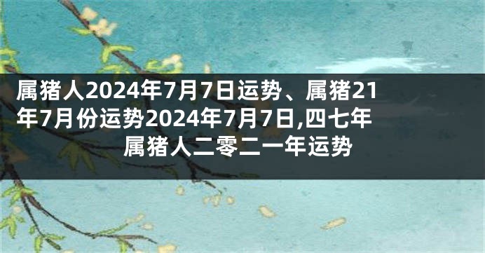属猪人2024年7月7日运势、属猪21年7月份运势2024年7月7日,四七年属猪人二零二一年运势