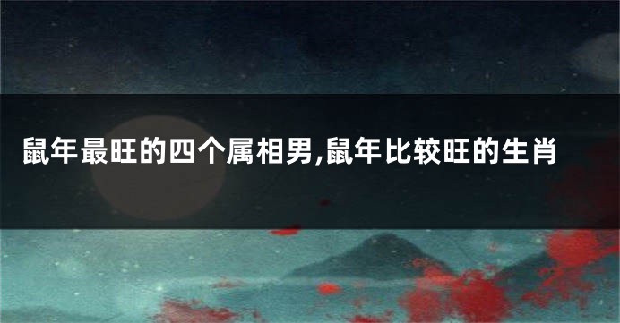 鼠年最旺的四个属相男,鼠年比较旺的生肖