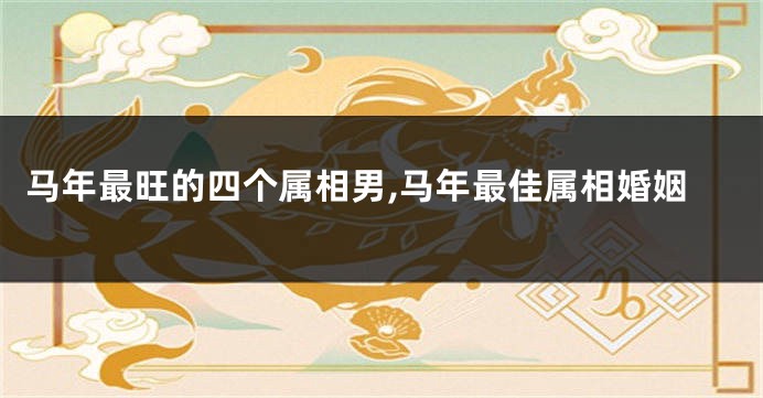 马年最旺的四个属相男,马年最佳属相婚姻