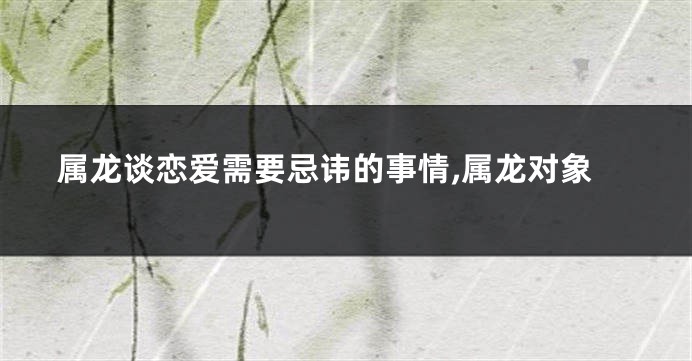 属龙谈恋爱需要忌讳的事情,属龙对象