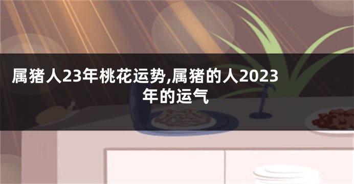 属猪人23年桃花运势,属猪的人2023年的运气