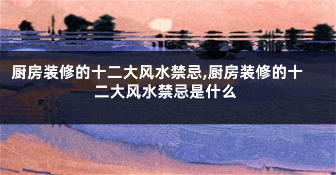 厨房装修的十二大风水禁忌,厨房装修的十二大风水禁忌是什么