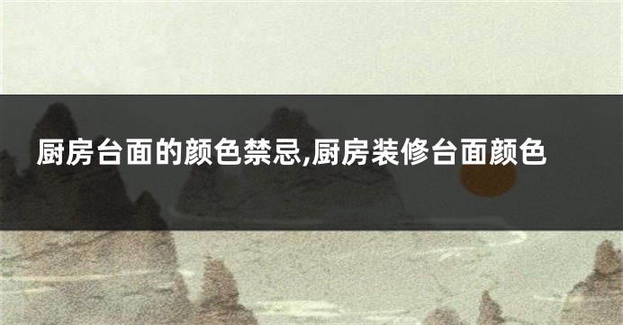 厨房台面的颜色禁忌,厨房装修台面颜色