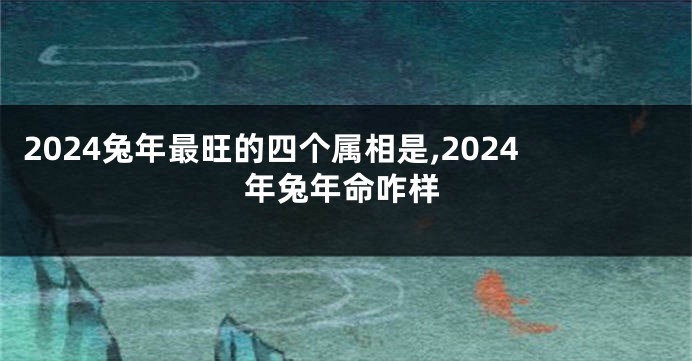2024兔年最旺的四个属相是,2024年兔年命咋样