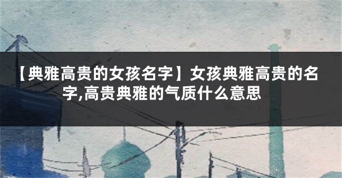 【典雅高贵的女孩名字】女孩典雅高贵的名字,高贵典雅的气质什么意思