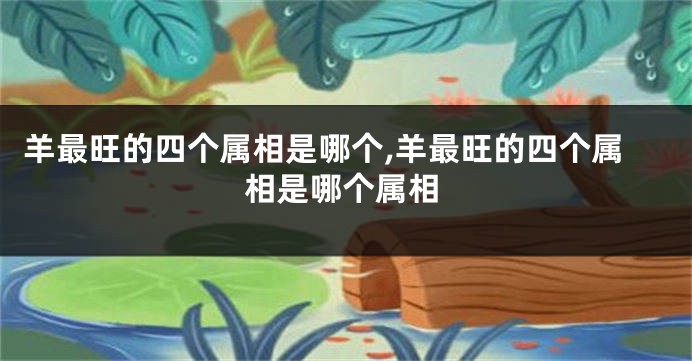 羊最旺的四个属相是哪个,羊最旺的四个属相是哪个属相