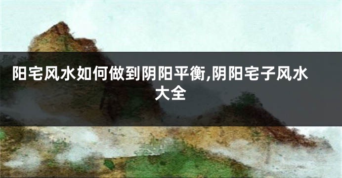 阳宅风水如何做到阴阳平衡,阴阳宅子风水大全
